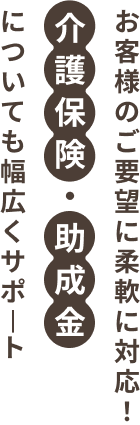 お客様のご要望に柔軟に対応！介護保険・助成金についても幅広くサポート