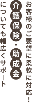 お客様のご要望に柔軟に対応！介護保険・助成金についても幅広くサポート